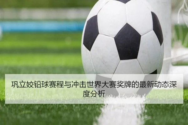 巩立姣铅球赛程与冲击世界大赛奖牌的最新动态深度分析